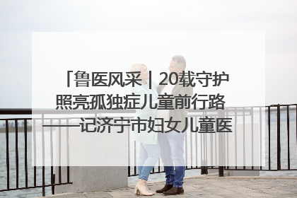鲁医风采｜20载守护 照亮孤独症儿童前行路——记济宁市妇女儿童医院儿童康复中心主任、副主任技师赵淑珍