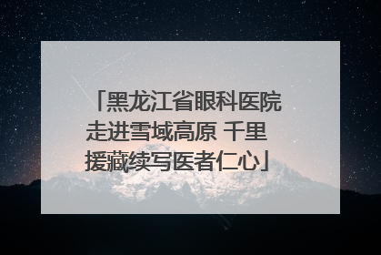 黑龙江省眼科医院走进雪域高原 千里援藏续写医者仁心