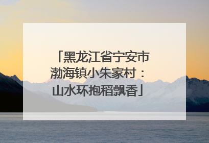 黑龙江省宁安市渤海镇小朱家村：山水环抱稻飘香