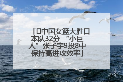 ﻿中国女篮大胜日本队32分 “小巨人”张子宇9投8中保持高进攻效率