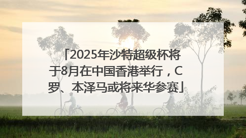 2025年沙特超级杯将于8月在中国香港举行，C罗、本泽马或将来华参赛
