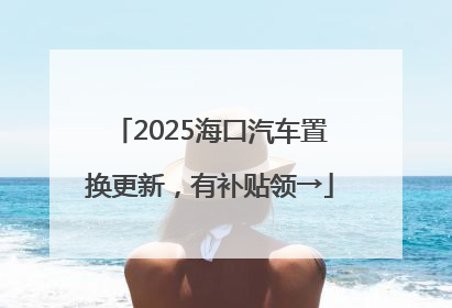 2025海口汽车置换更新，有补贴领→