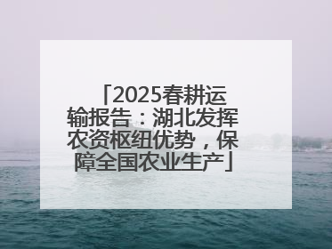2025春耕运输报告：湖北发挥农资枢纽优势，保障全国农业生产
