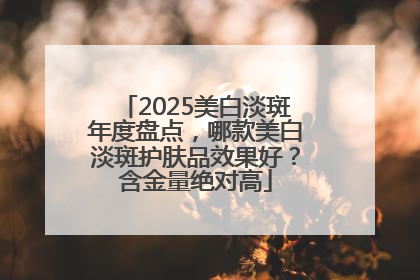 2025美白淡斑年度盘点，哪款美白淡斑护肤品效果好？含金量绝对高