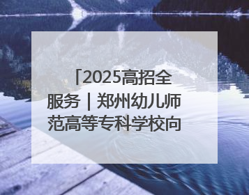 2025高招全服务｜郑州幼儿师范高等专科学校向“新”聚力向“优”提质 努力打造特色鲜明的高水平师范院校