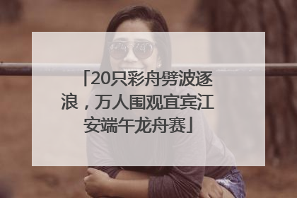20只彩舟劈波逐浪，万人围观宜宾江安端午龙舟赛