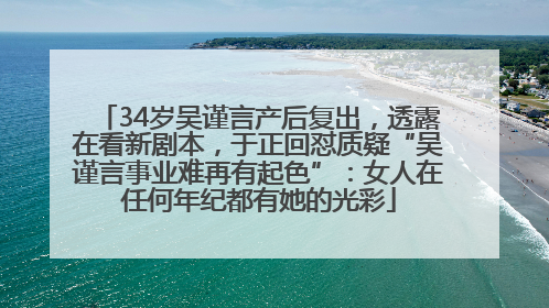 34岁吴谨言产后复出，透露在看新剧本，于正回怼质疑“吴谨言事业难再有起色”：女人在任何年纪都有她的光彩